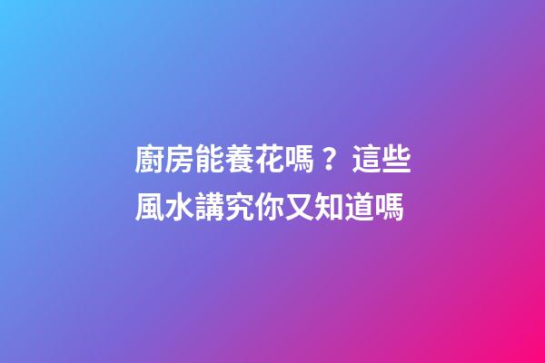 廚房能養花嗎？這些風水講究你又知道嗎